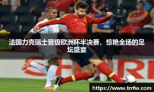 法国力克瑞士晋级欧洲杯半决赛，惊艳全场的足坛盛宴