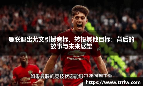 曼联退出尤文引援竞标，转投其他目标：背后的故事与未来展望